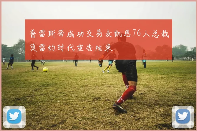 普雷斯蒂成功交易麦凯恩76人总裁莫雷的时代宣告结束