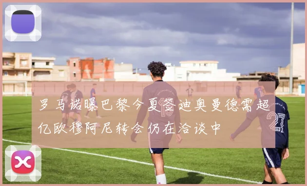 罗马诺曝巴黎今夏签迪奥曼德需超亿欧穆阿尼转会仍在洽谈中