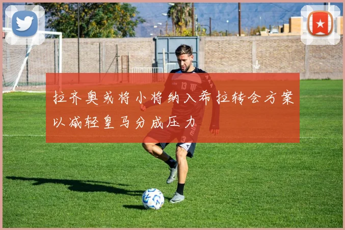 拉齐奥或将小将纳入希拉转会方案以减轻皇马分成压力