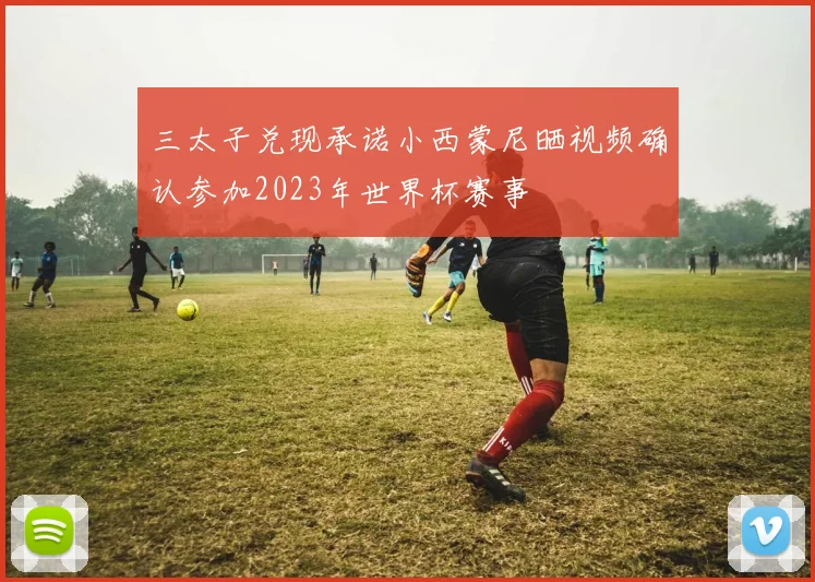 三太子兑现承诺小西蒙尼晒视频确认参加2023年世界杯赛事