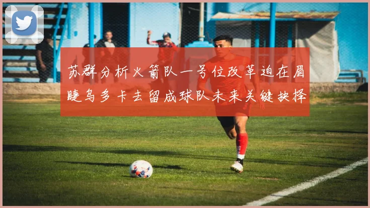 苏群分析火箭队一号位改革迫在眉睫乌多卡去留成球队未来关键抉择