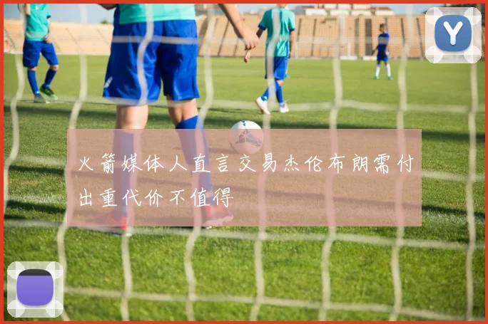 火箭媒体人直言交易杰伦布朗需付出重代价不值得
