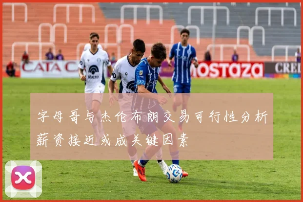 字母哥与杰伦布朗交易可行性分析薪资接近或成关键因素