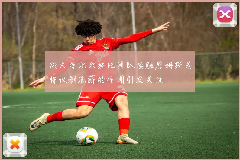热火与比尔经纪团队接触詹姆斯或将仅剩底薪的传闻引发关注