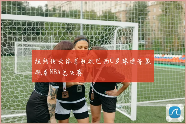 纽约街头体育狂欢巴西C罗球迷齐聚观看NBA总决赛
