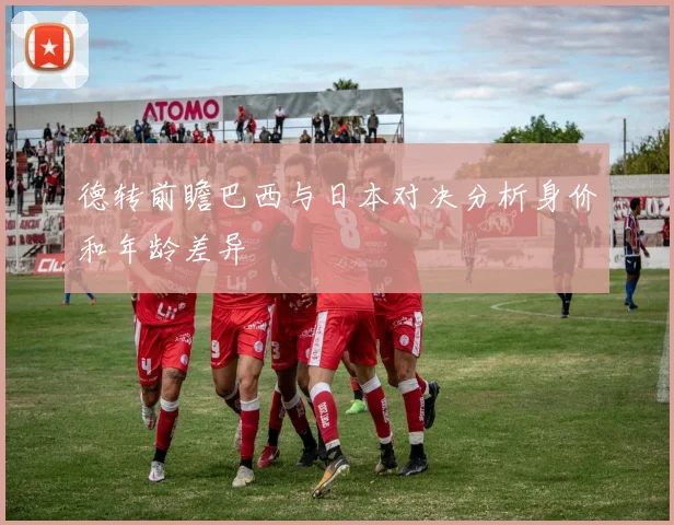 德转前瞻巴西与日本对决分析身价和年龄差异