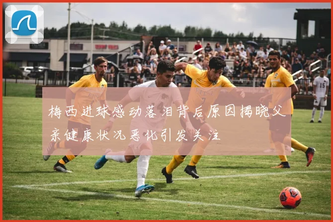 梅西进球感动落泪背后原因揭晓父亲健康状况恶化引发关注