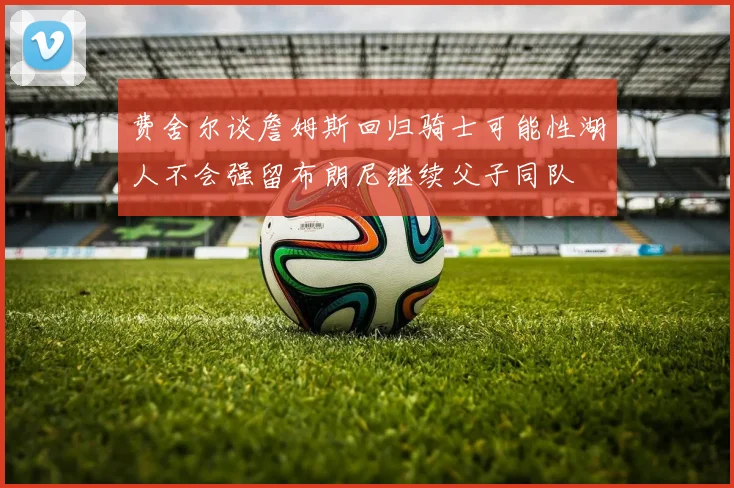 费舍尔谈詹姆斯回归骑士可能性湖人不会强留布朗尼继续父子同队