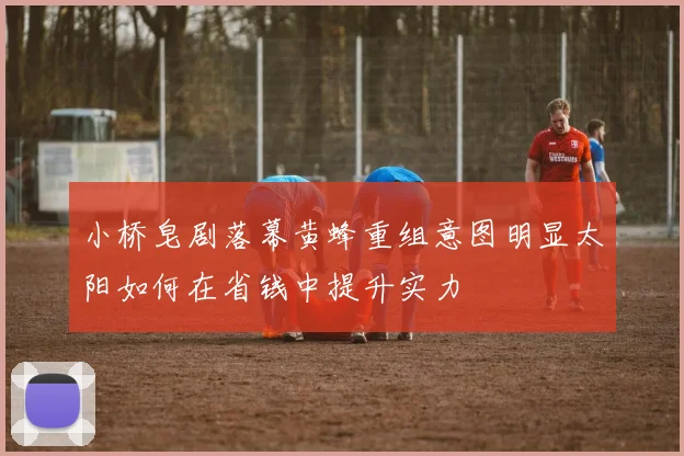 小桥皂剧落幕黄蜂重组意图明显太阳如何在省钱中提升实力