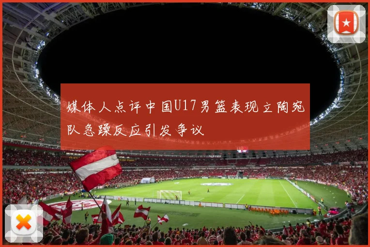 媒体人点评中国U17男篮表现立陶宛队急躁反应引发争议