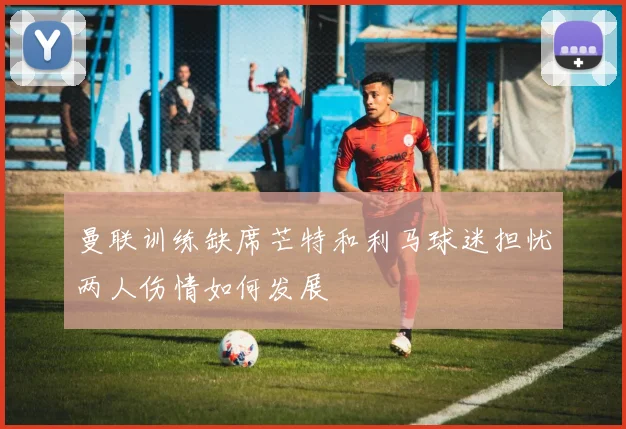 曼联训练缺席芒特和利马球迷担忧两人伤情如何发展