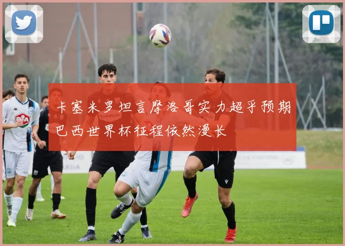 卡塞米罗坦言摩洛哥实力超乎预期巴西世界杯征程依然漫长