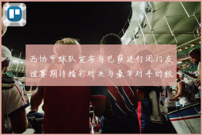 西协甲球队宣布与巴萨进行闭门友谊赛期待精彩对决与豪华对手的较量