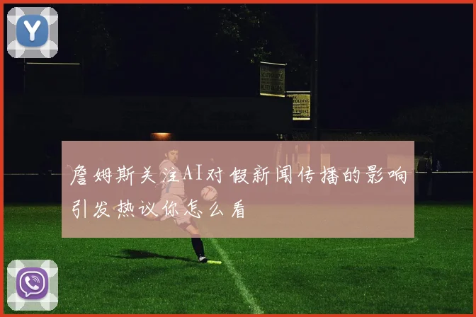 詹姆斯关注AI对假新闻传播的影响引发热议你怎么看