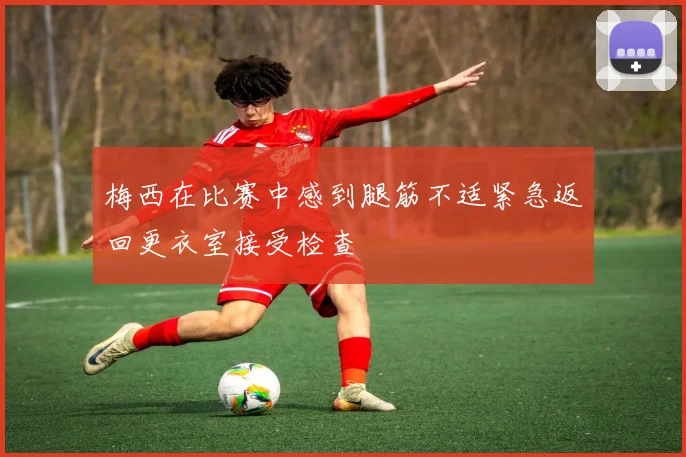 梅西在比赛中感到腿筋不适紧急返回更衣室接受检查