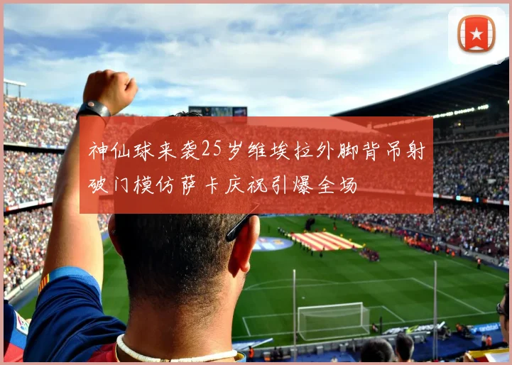 神仙球来袭25岁维埃拉外脚背吊射破门模仿萨卡庆祝引爆全场
