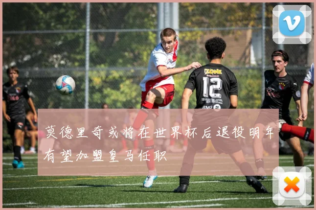 莫德里奇或将在世界杯后退役明年有望加盟皇马任职