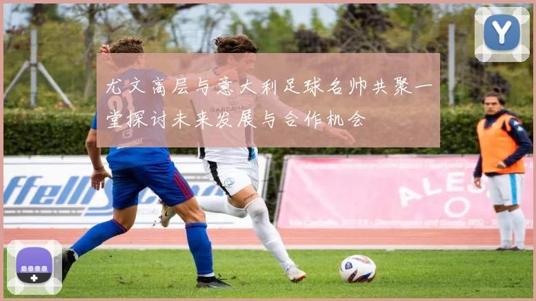 尤文高层与意大利足球名帅共聚一堂探讨未来发展与合作机会