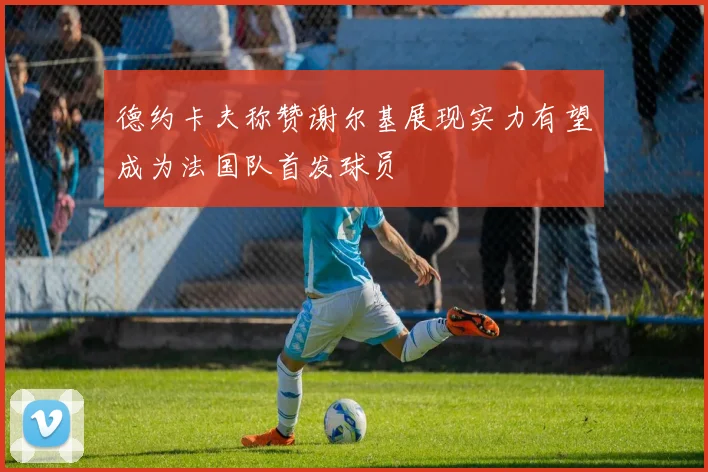 德约卡夫称赞谢尔基展现实力有望成为法国队首发球员